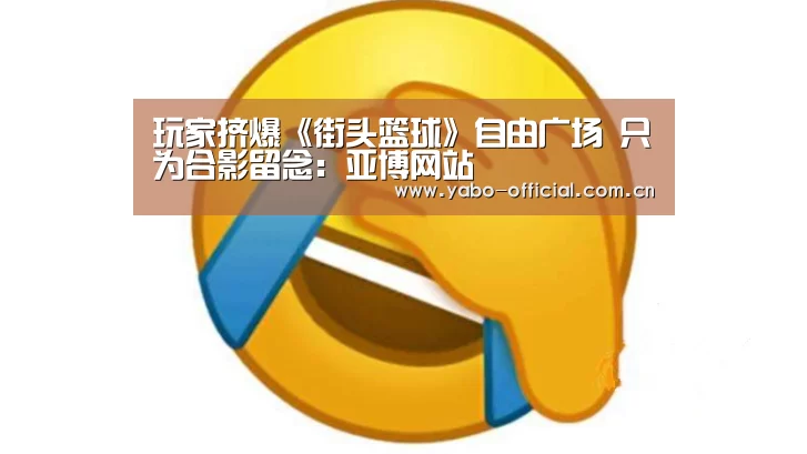 玩家挤爆《街头篮球》自由广场 只为合影留念:亚博网站(图4) 亚博平台
